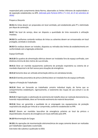 Este texto não substitui o publicado no DOU
responsável pelo cumprimento desta Norma, observados os limites inferiores de explosividade e
de exposição estabelecidos na APR. (alterado pela Portaria MTb n.º 1.112, de 21 de setembro de
2016)
Preparo e Descarte
34.9.6 As tintas devem ser preparadas em local ventilado, pré-estabelecido pela PT e delimitado
por dique de contenção.
34.9.7 No local do serviço, deve ser disposta a quantidade de tinta necessária à utilização
imediata.
34.9.8 Os vasilhames contendo resíduos de tintas ou solventes devem ser armazenados em local
protegido, ventilado e sinalizado.
34.9.9 Os resíduos devem ser tratados, dispostos ou retirados dos limites do estabelecimento em
conformidade com a legislação ambiental.
Espaço Confinado
34.9.10 Os quadros de alimentação elétricos devem ser instalados fora do espaço confinado, com
distância mínima de dois metros de sua entrada.
34.9.11 Deve ser mantido equipamento autônomo de proteção respiratória ou sistema de ar
mandado disponível e de fácil acesso para situações de emergência.
34.9.12 Somente deve ser utilizada alimentação elétrica em extrabaixa tensão.
34.9.13 A bomba pneumática de pintura (Airless) deve ser instalada fora do espaço confinado.
Higiene e Proteção do Trabalhador
34.9.14 Deve ser fornecido ao trabalhador armário individual duplo, de forma que os
compartimentos estabeleçam, rigorosamente, o isolamento das roupas de uso comum e as de
trabalho.
34.9.15 A higienização e substituição da vestimenta de trabalho deve ser realizada diariamente ou,
havendo impossibilidade, deve ser fornecida vestimenta de material descartável.
34.9.16 Deve ser garantida a qualidade do ar empregado nos equipamentos de proteção
respiratória de adução por linha de ar comprimido, conforme estabelecido no PPR.
34.9.17 Devem ser mantidos lava-olhos de emergência próximo ao local da pintura e
disponibilizados chuveiros de emergência em locais definidos pela APR.
34.10 Movimentação de Cargas
34.10.1 As operações de movimentação eletromecânicas de cargas somente devem ser realizadas
por trabalhador capacitado e autorizado.
 
