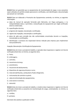 Este texto não substitui o publicado no DOU
34.10.2 Deve ser garantido que os equipamentos de movimentação de cargas e seus acessórios
sejam utilizados em perfeito estado operacional e certificados, com identificação e documentação
que possam ser rastreados.
34.10.3 Deve ser elaborado o Prontuário dos Equipamentos contendo, no mínimo, as seguintes
informações:
a) cópia do manual de operação fornecido pelo fabricante, em língua portuguesa, e na
indisponibilidade deste, é permitida a reclassificação do equipamento por órgão certificador
externo credenciado;
b) especificações técnicas;
c) programa de inspeção, manutenção e certificação;
d) registro das inspeções, manutenções e certificações;
e) plano de ação para correção das não conformidades encontradas durante as inspeções,
manutenções ou certificações;
f) identificação e assinatura do responsável técnico indicado pela empresa para implementar
este procedimento.
Inspeção, Manutenção e Certificação de Equipamentos
34.10.4 Antes de iniciar a jornada de trabalho, o operador deve inspecionar e registrar em lista de
verificação (check-list), no mínimo, os seguintes itens:
a) freios;
b) embreagens;
c) controles;
d) mecanismos da lança;
e) anemômetro;
f) mecanismo de deslocamento;
g) dispositivos de segurança de peso e curso;
h) níveis de lubrificantes, combustível e fluido refrigerante;
i) instrumentos de controle no painel;
j) cabos de alimentação dos equipamentos;
k) sinal sonoro e luminoso;
l) eletroímã.
34.10.5 Antes de iniciar a jornada de trabalho, o sinaleiro deve inspecionar e registrar em lista de
verificação (check-list) os acessórios de movimentação de cargas, contemplando, no mínimo, os
seguintes itens:
a) moitões;
b) grampos;
 
