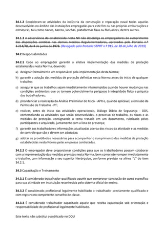 Este texto não substitui o publicado no DOU
34.1.2 Consideram-se atividades da indústria da construção e reparação naval todas aquelas
desenvolvidas no âmbito das instalações empregadas para este fim ou nas próprias embarcações e
estruturas, tais como navios, barcos, lanchas, plataformas fixas ou flutuantes, dentre outras.
34.1.3 A observância do estabelecido nesta NR não desobriga os empregadores do cumprimento
das disposições contidas nas demais Normas Regulamentadoras, aprovadas pela Portaria n.º
3.214/78, de 8 de junho de 1978. (Revogado pela Portaria SEPRT n.º 915, de 30 de julho de 2019)
34.2 Responsabilidades
34.2.1 Cabe ao empregador garantir a efetiva implementação das medidas de proteção
estabelecidas nesta Norma, devendo:
a) designar formalmente um responsável pela implementação desta Norma;
b) garantir a adoção das medidas de proteção definidas nesta Norma antes do início de qualquer
trabalho;
c) assegurar que os trabalhos sejam imediatamente interrompidos quando houver mudanças nas
condições ambientais que os tornem potencialmente perigosos à integridade física e psíquica
dos trabalhadores;
d) providenciar a realização da Análise Preliminar de Risco - APR e, quando aplicável, a emissão da
Permissão de Trabalho - PT;
e) realizar, antes do início das atividades operacionais, Diálogo Diário de Segurança - DDS,
contemplando as atividades que serão desenvolvidas, o processo de trabalho, os riscos e as
medidas de proteção, consignando o tema tratado em um documento, rubricado pelos
participantes e arquivado, juntamente com a lista de presença;
f) garantir aos trabalhadores informações atualizadas acerca dos riscos da atividade e as medidas
de controle que são e devem ser adotadas;
g) adotar as providências necessárias para acompanhar o cumprimento das medidas de proteção
estabelecidas nesta Norma pelas empresas contratadas.
34.2.2 O empregador deve proporcionar condições para que os trabalhadores possam colaborar
com a implementação das medidas previstas nesta Norma, bem como interromper imediatamente
o trabalho, com informação a seu superior hierárquico, conforme previsto na alínea “c” do item
34.2.1.
34.3 Capacitação e Treinamento
34.3.1 É considerado trabalhador qualificado aquele que comprovar conclusão de curso específico
para sua atividade em instituição reconhecida pelo sistema oficial de ensino.
34.3.2 É considerado profissional legalmente habilitado o trabalhador previamente qualificado e
com registro no competente conselho de classe.
34.3.3 É considerado trabalhador capacitado aquele que receba capacitação sob orientação e
responsabilidade de profissional legalmente habilitado.
 