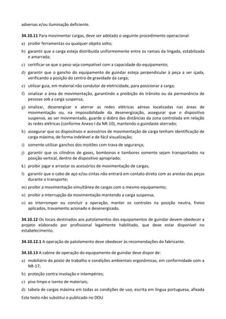 Este texto não substitui o publicado no DOU
adversas e/ou iluminação deficiente.
34.10.11 Para movimentar cargas, deve ser adotado o seguinte procedimento operacional:
a) proibir ferramentas ou qualquer objeto solto;
b) garantir que a carga esteja distribuída uniformemente entre os ramais da lingada, estabilizada
e amarrada;
c) certificar-se que o peso seja compatível com a capacidade do equipamento;
d) garantir que o gancho do equipamento de guindar esteja perpendicular à peça a ser içada,
verificando a posição do centro de gravidade da carga;
e) utilizar guia, em material não condutor de eletricidade, para posicionar a carga;
f) sinalizar a área de movimentação, garantindo a proibição do trânsito ou da permanência de
pessoas sob a carga suspensa;
g) sinalizar, desenergizar e aterrar as redes elétricas aéreas localizadas nas áreas de
movimentação ou, na impossibilidade da desenergização, assegurar que o dispositivo
suspenso, ao ser movimentado, guarde o dobro das distâncias da zona controlada em relação
às redes elétricas (conforme Anexo I da NR-10), mantendo o guindaste aterrado;
h) assegurar que os dispositivos e acessórios de movimentação de carga tenham identificação de
carga máxima, de forma indelével e de fácil visualização;
i) somente utilizar ganchos dos moitões com trava de segurança;
j) garantir que os cilindros de gases, bombonas e tambores somente sejam transportados na
posição vertical, dentro de dispositivo apropriado;
k) proibir jogar e arrastar os acessórios de movimentação de cargas;
l) garantir que o cabo de aço e/ou cintas não entrará em contato direto com as arestas das peças
durante o transporte;
m) proibir a movimentação simultânea de cargas com o mesmo equipamento;
n) proibir a interrupção da movimentação mantendo a carga suspensa;
o) ao interromper ou concluir a operação, manter os controles na posição neutra, freios
aplicados, travamento acionado e desenergizado.
34.10.12 Os locais destinados aos patolamentos dos equipamentos de guindar devem obedecer a
projeto elaborado por profissional legalmente habilitado, que deve estar disponível no
estabelecimento.
34.10.12.1 A operação de patolamento deve obedecer às recomendações do fabricante.
34.10.13 A cabine de operação do equipamento de guindar deve dispor de:
a) mobiliário do posto de trabalho e condições ambientais ergonômicas, em conformidade com a
NR-17;
b) proteção contra insolação e intempéries;
c) piso limpo e isento de materiais;
d) tabela de cargas máxima em todas as condições de uso, escrita em língua portuguesa, afixada
 
