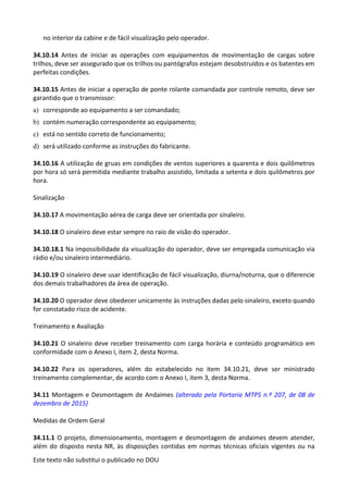 Este texto não substitui o publicado no DOU
no interior da cabine e de fácil visualização pelo operador.
34.10.14 Antes de iniciar as operações com equipamentos de movimentação de cargas sobre
trilhos, deve ser assegurado que os trilhos ou pantógrafos estejam desobstruídos e os batentes em
perfeitas condições.
34.10.15 Antes de iniciar a operação de ponte rolante comandada por controle remoto, deve ser
garantido que o transmissor:
a) corresponde ao equipamento a ser comandado;
b) contém numeração correspondente ao equipamento;
c) está no sentido correto de funcionamento;
d) será utilizado conforme as instruções do fabricante.
34.10.16 A utilização de gruas em condições de ventos superiores a quarenta e dois quilômetros
por hora só será permitida mediante trabalho assistido, limitada a setenta e dois quilômetros por
hora.
Sinalização
34.10.17 A movimentação aérea de carga deve ser orientada por sinaleiro.
34.10.18 O sinaleiro deve estar sempre no raio de visão do operador.
34.10.18.1 Na impossibilidade da visualização do operador, deve ser empregada comunicação via
rádio e/ou sinaleiro intermediário.
34.10.19 O sinaleiro deve usar identificação de fácil visualização, diurna/noturna, que o diferencie
dos demais trabalhadores da área de operação.
34.10.20 O operador deve obedecer unicamente às instruções dadas pelo sinaleiro, exceto quando
for constatado risco de acidente.
Treinamento e Avaliação
34.10.21 O sinaleiro deve receber treinamento com carga horária e conteúdo programático em
conformidade com o Anexo I, item 2, desta Norma.
34.10.22 Para os operadores, além do estabelecido no item 34.10.21, deve ser ministrado
treinamento complementar, de acordo com o Anexo I, item 3, desta Norma.
34.11 Montagem e Desmontagem de Andaimes (alterado pela Portaria MTPS n.º 207, de 08 de
dezembro de 2015)
Medidas de Ordem Geral
34.11.1 O projeto, dimensionamento, montagem e desmontagem de andaimes devem atender,
além do disposto nesta NR, às disposições contidas em normas técnicas oficiais vigentes ou na
 