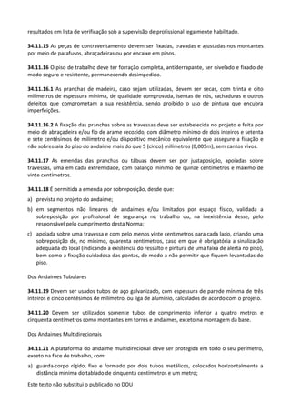 Este texto não substitui o publicado no DOU
resultados em lista de verificação sob a supervisão de profissional legalmente habilitado.
34.11.15 As peças de contraventamento devem ser fixadas, travadas e ajustadas nos montantes
por meio de parafusos, abraçadeiras ou por encaixe em pinos.
34.11.16 O piso de trabalho deve ter forração completa, antiderrapante, ser nivelado e fixado de
modo seguro e resistente, permanecendo desimpedido.
34.11.16.1 As pranchas de madeira, caso sejam utilizadas, devem ser secas, com trinta e oito
milímetros de espessura mínima, de qualidade comprovada, isentas de nós, rachaduras e outros
defeitos que comprometam a sua resistência, sendo proibido o uso de pintura que encubra
imperfeições.
34.11.16.2 A fixação das pranchas sobre as travessas deve ser estabelecida no projeto e feita por
meio de abraçadeira e/ou fio de arame recozido, com diâmetro mínimo de dois inteiros e setenta
e sete centésimos de milímetro e/ou dispositivo mecânico equivalente que assegure a fixação e
não sobressaia do piso do andaime mais do que 5 (cinco) milímetros (0,005m), sem cantos vivos.
34.11.17 As emendas das pranchas ou tábuas devem ser por justaposição, apoiadas sobre
travessas, uma em cada extremidade, com balanço mínimo de quinze centímetros e máximo de
vinte centímetros.
34.11.18 É permitida a emenda por sobreposição, desde que:
a) prevista no projeto do andaime;
b) em segmentos não lineares de andaimes e/ou limitados por espaço físico, validada a
sobreposição por profissional de segurança no trabalho ou, na inexistência desse, pelo
responsável pelo cumprimento desta Norma;
c) apoiada sobre uma travessa e com pelo menos vinte centímetros para cada lado, criando uma
sobreposição de, no mínimo, quarenta centímetros, caso em que é obrigatória a sinalização
adequada do local (indicando a existência do ressalto e pintura de uma faixa de alerta no piso),
bem como a fixação cuidadosa das pontas, de modo a não permitir que fiquem levantadas do
piso.
Dos Andaimes Tubulares
34.11.19 Devem ser usados tubos de aço galvanizado, com espessura de parede mínima de três
inteiros e cinco centésimos de milímetro, ou liga de alumínio, calculados de acordo com o projeto.
34.11.20 Devem ser utilizados somente tubos de comprimento inferior a quatro metros e
cinquenta centímetros como montantes em torres e andaimes, exceto na montagem da base.
Dos Andaimes Multidirecionais
34.11.21 A plataforma do andaime multidirecional deve ser protegida em todo o seu perímetro,
exceto na face de trabalho, com:
a) guarda-corpo rígido, fixo e formado por dois tubos metálicos, colocados horizontalmente a
distância mínima do tablado de cinquenta centímetros e um metro;
 