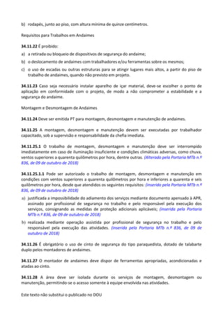Este texto não substitui o publicado no DOU
b) rodapés, junto ao piso, com altura mínima de quinze centímetros.
Requisitos para Trabalhos em Andaimes
34.11.22 É proibido:
a) a retirada ou bloqueio de dispositivos de segurança do andaime;
b) o deslocamento de andaimes com trabalhadores e/ou ferramentas sobre os mesmos;
c) o uso de escadas ou outras estruturas para se atingir lugares mais altos, a partir do piso de
trabalho de andaimes, quando não previsto em projeto.
34.11.23 Caso seja necessário instalar aparelho de içar material, deve-se escolher o ponto de
aplicação em conformidade com o projeto, de modo a não comprometer a estabilidade e a
segurança do andaime.
Montagem e Desmontagem de Andaimes
34.11.24 Deve ser emitida PT para montagem, desmontagem e manutenção de andaimes.
34.11.25 A montagem, desmontagem e manutenção devem ser executadas por trabalhador
capacitado, sob a supervisão e responsabilidade da chefia imediata.
34.11.25.1 O trabalho de montagem, desmontagem e manutenção deve ser interrompido
imediatamente em caso de iluminação insuficiente e condições climáticas adversas, como chuva,
ventos superiores a quarenta quilômetros por hora, dentre outras. (Alterado pela Portaria MTb n.º
836, de 09 de outubro de 2018)
34.11.25.1.1 Pode ser autorizado o trabalho de montagem, desmontagem e manutenção em
condições com ventos superiores a quarenta quilômetros por hora e inferiores a quarenta e seis
quilômetros por hora, desde que atendidos os seguintes requisitos: (inserido pela Portaria MTb n.º
836, de 09 de outubro de 2018)
a) justificada a impossibilidade do adiamento dos serviços mediante documento apensado à APR,
assinado por profissional de segurança no trabalho e pelo responsável pela execução dos
serviços, consignando as medidas de proteção adicionais aplicáveis; (inserida pela Portaria
MTb n.º 836, de 09 de outubro de 2018)
b) realizada mediante operação assistida por profissional de segurança no trabalho e pelo
responsável pela execução das atividades. (inserida pela Portaria MTb n.º 836, de 09 de
outubro de 2018)
34.11.26 É obrigatório o uso de cinto de segurança do tipo paraquedista, dotado de talabarte
duplo pelos montadores de andaimes.
34.11.27 O montador de andaimes deve dispor de ferramentas apropriadas, acondicionadas e
atadas ao cinto.
34.11.28 A área deve ser isolada durante os serviços de montagem, desmontagem ou
manutenção, permitindo-se o acesso somente à equipe envolvida nas atividades.
 