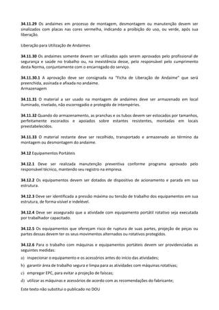 Este texto não substitui o publicado no DOU
34.11.29 Os andaimes em processo de montagem, desmontagem ou manutenção devem ser
sinalizados com placas nas cores vermelha, indicando a proibição do uso, ou verde, após sua
liberação.
Liberação para Utilização de Andaimes
34.11.30 Os andaimes somente devem ser utilizados após serem aprovados pelo profissional de
segurança e saúde no trabalho ou, na inexistência desse, pelo responsável pelo cumprimento
desta Norma, conjuntamente com o encarregado do serviço.
34.11.30.1 A aprovação deve ser consignada na “Ficha de Liberação de Andaime” que será
preenchida, assinada e afixada no andaime.
Armazenagem
34.11.31 O material a ser usado na montagem de andaimes deve ser armazenado em local
iluminado, nivelado, não escorregadio e protegido de intempéries.
34.11.32 Quando do armazenamento, as pranchas e os tubos devem ser estocados por tamanhos,
perfeitamente escorados e apoiados sobre estantes resistentes, montadas em locais
preestabelecidos.
34.11.33 O material restante deve ser recolhido, transportado e armazenado ao término da
montagem ou desmontagem do andaime.
34.12 Equipamentos Portáteis
34.12.1 Deve ser realizada manutenção preventiva conforme programa aprovado pelo
responsável técnico, mantendo seu registro na empresa.
34.12.2 Os equipamentos devem ser dotados de dispositivo de acionamento e parada em sua
estrutura.
34.12.3 Deve ser identificada a pressão máxima ou tensão de trabalho dos equipamentos em sua
estrutura, de forma visível e indelével.
34.12.4 Deve ser assegurado que a atividade com equipamento portátil rotativo seja executada
por trabalhador capacitado.
34.12.5 Os equipamentos que ofereçam risco de ruptura de suas partes, projeção de peças ou
partes dessas devem ter os seus movimentos alternados ou rotativos protegidos.
34.12.6 Para o trabalho com máquinas e equipamentos portáteis devem ser providenciadas as
seguintes medidas:
a) inspecionar o equipamento e os acessórios antes do início das atividades;
b) garantir área de trabalho segura e limpa para as atividades com máquinas rotativas;
c) empregar EPC, para evitar a projeção de faíscas;
d) utilizar as máquinas e acessórios de acordo com as recomendações do fabricante;
 