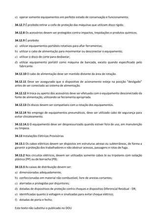 Este texto não substitui o publicado no DOU
e) operar somente equipamentos em perfeito estado de conservação e funcionamento.
34.12.7 É proibido retirar a coifa de proteção das máquinas que utilizam disco rígido.
34.12.8 Os acessórios devem ser protegidos contra impactos, trepidações e produtos químicos.
34.12.9 É proibido:
a) utilizar equipamentos portáteis rotativos para afiar ferramentas;
b) utilizar o cabo de alimentação para movimentar ou desconectar o equipamento;
c) utilizar o disco de corte para desbastar;
d) utilizar equipamento portátil como máquina de bancada, exceto quando especificado pelo
fabricante.
34.12.10 O cabo de alimentação deve ser mantido distante da área de rotação.
34.12.11 Deve ser assegurado que o dispositivo de acionamento esteja na posição “desligado”
antes de ser conectado ao sistema de alimentação.
34.12.12 A troca ou aperto dos acessórios deve ser efetuada com o equipamento desconectado da
fonte de alimentação, utilizando-se ferramenta apropriada.
34.12.13 Os discos devem ser compatíveis com a rotação dos equipamentos.
34.12.14 No emprego de equipamentos pneumáticos, deve ser utilizado cabo de segurança para
evitar chicoteamento.
34.12.14.1 O equipamento deve ser despressurizado quando estiver fora de uso, em manutenção
ou limpeza.
34.13 Instalações Elétricas Provisórias
34.13.1 Os cabos elétricos devem ser dispostos em estruturas aéreas ou subterrâneas, de forma a
garantir a proteção dos trabalhadores e não obstruir acessos, passagens e rotas de fuga.
34.13.2 Nos circuitos elétricos, devem ser utilizados somente cabos bi ou tripolares com isolação
plástica (PP) ou de borracha (PB).
34.13.3 As caixas de distribuição devem ser:
a) dimensionadas adequadamente;
b) confeccionadas em material não combustível, livre de arestas cortantes;
c) aterradas e protegidas por disjuntores;
d) dotadas de dispositivos de proteção contra choques e dispositivo Diferencial Residual - DR;
e) identificadas quanto à voltagem e sinalizadas para evitar choque elétrico;
f) dotadas de porta e fecho;
 