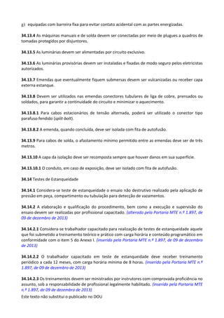 Este texto não substitui o publicado no DOU
g) equipadas com barreira fixa para evitar contato acidental com as partes energizadas.
34.13.4 As máquinas manuais e de solda devem ser conectadas por meio de plugues a quadros de
tomadas protegidos por disjuntores.
34.13.5 As luminárias devem ser alimentadas por circuito exclusivo.
34.13.6 As luminárias provisórias devem ser instaladas e fixadas de modo seguro pelos eletricistas
autorizados.
34.13.7 Emendas que eventualmente fiquem submersas devem ser vulcanizadas ou receber capa
externa estanque.
34.13.8 Devem ser utilizados nas emendas conectores tubulares de liga de cobre, prensados ou
soldados, para garantir a continuidade do circuito e minimizar o aquecimento.
34.13.8.1 Para cabos estacionários de tensão alternada, poderá ser utilizado o conector tipo
parafuso fendido (split-bolt).
34.13.8.2 A emenda, quando concluída, deve ser isolada com fita de autofusão.
34.13.9 Para cabos de solda, o afastamento mínimo permitido entre as emendas deve ser de três
metros.
34.13.10 A capa da isolação deve ser recomposta sempre que houver danos em sua superfície.
34.13.10.1 O conduto, em caso de exposição, deve ser isolado com fita de autofusão.
34.14 Testes de Estanqueidade
34.14.1 Considera-se teste de estanqueidade o ensaio não destrutivo realizado pela aplicação de
pressão em peça, compartimento ou tubulação para detecção de vazamentos.
34.14.2 A elaboração e qualificação do procedimento, bem como a execução e supervisão do
ensaio devem ser realizadas por profissional capacitado. (alterado pela Portaria MTE n.º 1.897, de
09 de dezembro de 2013)
34.14.2.1 Considera-se trabalhador capacitado para realização de testes de estanqueidade aquele
que foi submetido a treinamento teórico e prático com carga horária e conteúdo programático em
conformidade com o item 5 do Anexo I. (inserido pela Portaria MTE n.º 1.897, de 09 de dezembro
de 2013)
34.14.2.2 O trabalhador capacitado em teste de estanqueidade deve receber treinamento
periódico a cada 12 meses, com carga horária mínima de 8 horas. (inserido pela Portaria MTE n.º
1.897, de 09 de dezembro de 2013)
34.14.2.3 Os treinamentos devem ser ministrados por instrutores com comprovada proficiência no
assunto, sob a responsabilidade de profissional legalmente habilitado. (inserido pela Portaria MTE
n.º 1.897, de 09 de dezembro de 2013)
 