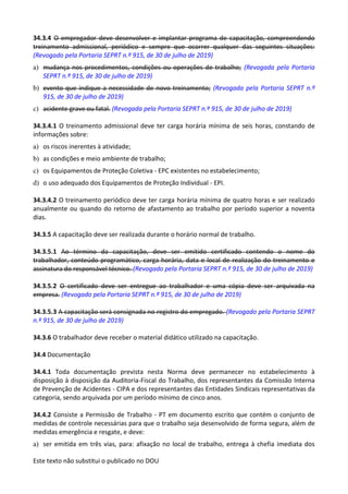 Este texto não substitui o publicado no DOU
34.3.4 O empregador deve desenvolver e implantar programa de capacitação, compreendendo
treinamento admissional, periódico e sempre que ocorrer qualquer das seguintes situações:
(Revogado pela Portaria SEPRT n.º 915, de 30 de julho de 2019)
a) mudança nos procedimentos, condições ou operações de trabalho; (Revogada pela Portaria
SEPRT n.º 915, de 30 de julho de 2019)
b) evento que indique a necessidade de novo treinamento; (Revogada pela Portaria SEPRT n.º
915, de 30 de julho de 2019)
c) acidente grave ou fatal. (Revogada pela Portaria SEPRT n.º 915, de 30 de julho de 2019)
34.3.4.1 O treinamento admissional deve ter carga horária mínima de seis horas, constando de
informações sobre:
a) os riscos inerentes à atividade;
b) as condições e meio ambiente de trabalho;
c) os Equipamentos de Proteção Coletiva - EPC existentes no estabelecimento;
d) o uso adequado dos Equipamentos de Proteção Individual - EPI.
34.3.4.2 O treinamento periódico deve ter carga horária mínima de quatro horas e ser realizado
anualmente ou quando do retorno de afastamento ao trabalho por período superior a noventa
dias.
34.3.5 A capacitação deve ser realizada durante o horário normal de trabalho.
34.3.5.1 Ao término da capacitação, deve ser emitido certificado contendo o nome do
trabalhador, conteúdo programático, carga horária, data e local de realização do treinamento e
assinatura do responsável técnico. (Revogado pela Portaria SEPRT n.º 915, de 30 de julho de 2019)
34.3.5.2 O certificado deve ser entregue ao trabalhador e uma cópia deve ser arquivada na
empresa. (Revogado pela Portaria SEPRT n.º 915, de 30 de julho de 2019)
34.3.5.3 A capacitação será consignada no registro do empregado. (Revogado pela Portaria SEPRT
n.º 915, de 30 de julho de 2019)
34.3.6 O trabalhador deve receber o material didático utilizado na capacitação.
34.4 Documentação
34.4.1 Toda documentação prevista nesta Norma deve permanecer no estabelecimento à
disposição à disposição da Auditoria-Fiscal do Trabalho, dos representantes da Comissão Interna
de Prevenção de Acidentes - CIPA e dos representantes das Entidades Sindicais representativas da
categoria, sendo arquivada por um período mínimo de cinco anos.
34.4.2 Consiste a Permissão de Trabalho - PT em documento escrito que contém o conjunto de
medidas de controle necessárias para que o trabalho seja desenvolvido de forma segura, além de
medidas emergência e resgate, e deve:
a) ser emitida em três vias, para: afixação no local de trabalho, entrega à chefia imediata dos
 