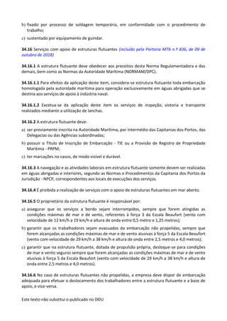 Este texto não substitui o publicado no DOU
b) fixado por processo de soldagem temporária, em conformidade com o procedimento de
trabalho;
c) sustentado por equipamento de guindar.
34.16 Serviços com apoio de estruturas flutuantes (incluído pela Portaria MTb n.º 836, de 09 de
outubro de 2018)
34.16.1 A estrutura flutuante deve obedecer aos preceitos desta Norma Regulamentadora e das
demais, bem como as Normas da Autoridade Marítima (NORMAM/DPC).
34.16.1.1 Para efeitos da aplicação deste item, considera-se estrutura flutuante toda embarcação
homologada pela autoridade marítima para operação exclusivamente em águas abrigadas que se
destina aos serviços de apoio à indústria naval.
34.16.1.2 Excetua-se da aplicação deste item os serviços de inspeção, vistoria e transporte
realizados mediante a utilização de lanchas.
34.16.2 A estrutura flutuante deve:
a) ser previamente inscrita na Autoridade Marítima, por intermédio das Capitanias dos Portos, das
Delegacias ou das Agências subordinadas;
b) possuir o Título de Inscrição de Embarcação - TIE ou a Provisão de Registro de Propriedade
Marítima - PRPM;
c) ter marcações no casco, de modo visível e durável.
34.16.3 A navegação e as atividades laborais em estrutura flutuante somente devem ser realizadas
em águas abrigadas e interiores, segundo as Normas e Procedimentos da Capitania dos Portos da
Jurisdição - NPCP, correspondentes aos locais de execuções dos serviços.
34.16.4 É proibida a realização de serviços com o apoio de estruturas flutuantes em mar aberto.
34.16.5 O proprietário da estrutura flutuante é responsável por:
a) assegurar que os serviços a bordo sejam interrompidos, sempre que forem atingidas as
condições máximas de mar e de vento, referentes à força 3 da Escala Beaufort (vento com
velocidade de 12 km/h a 19 km/h e altura de onda entre 0,5 metro e 1,25 metros);
b) garantir que os trabalhadores sejam evacuados da embarcação não propelidas, sempre que
forem alcançadas as condições máximas de mar e de vento alusivas à força 5 da Escala Beaufort
(vento com velocidade de 29 km/h a 38 km/h e altura de onda entre 2,5 metros e 4,0 metros);
c) garantir que na estrutura flutuante, dotada de propulsão própria, desloque-se para condições
de mar e vento seguros sempre que forem alcançadas as condições máximas de mar e de vento
alusivas à força 5 da Escala Beaufort (vento com velocidade de 29 km/h a 38 km/h e altura de
onda entre 2,5 metros e 4,0 metros).
34.16.6 No caso de estruturas flutuantes não propelidas, a empresa deve dispor de embarcação
adequada para efetuar o deslocamento dos trabalhadores entre a estrutura flutuante e a base de
apoio, e vice-versa.
 