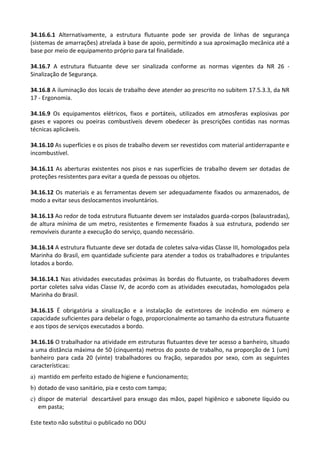 Este texto não substitui o publicado no DOU
34.16.6.1 Alternativamente, a estrutura flutuante pode ser provida de linhas de segurança
(sistemas de amarrações) atrelada à base de apoio, permitindo a sua aproximação mecânica até a
base por meio de equipamento próprio para tal finalidade.
34.16.7 A estrutura flutuante deve ser sinalizada conforme as normas vigentes da NR 26 -
Sinalização de Segurança.
34.16.8 A iluminação dos locais de trabalho deve atender ao prescrito no subitem 17.5.3.3, da NR
17 - Ergonomia.
34.16.9 Os equipamentos elétricos, fixos e portáteis, utilizados em atmosferas explosivas por
gases e vapores ou poeiras combustíveis devem obedecer às prescrições contidas nas normas
técnicas aplicáveis.
34.16.10 As superfícies e os pisos de trabalho devem ser revestidos com material antiderrapante e
incombustível.
34.16.11 As aberturas existentes nos pisos e nas superfícies de trabalho devem ser dotadas de
proteções resistentes para evitar a queda de pessoas ou objetos.
34.16.12 Os materiais e as ferramentas devem ser adequadamente fixados ou armazenados, de
modo a evitar seus deslocamentos involuntários.
34.16.13 Ao redor de toda estrutura flutuante devem ser instalados guarda-corpos (balaustradas),
de altura mínima de um metro, resistentes e firmemente fixados à sua estrutura, podendo ser
removíveis durante a execução do serviço, quando necessário.
34.16.14 A estrutura flutuante deve ser dotada de coletes salva-vidas Classe III, homologados pela
Marinha do Brasil, em quantidade suficiente para atender a todos os trabalhadores e tripulantes
lotados a bordo.
34.16.14.1 Nas atividades executadas próximas às bordas do flutuante, os trabalhadores devem
portar coletes salva vidas Classe IV, de acordo com as atividades executadas, homologados pela
Marinha do Brasil.
34.16.15 É obrigatória a sinalização e a instalação de extintores de incêndio em número e
capacidade suficientes para debelar o fogo, proporcionalmente ao tamanho da estrutura flutuante
e aos tipos de serviços executados a bordo.
34.16.16 O trabalhador na atividade em estruturas flutuantes deve ter acesso a banheiro, situado
a uma distância máxima de 50 (cinquenta) metros do posto de trabalho, na proporção de 1 (um)
banheiro para cada 20 (vinte) trabalhadores ou fração, separados por sexo, com as seguintes
características:
a) mantido em perfeito estado de higiene e funcionamento;
b) dotado de vaso sanitário, pia e cesto com tampa;
c) dispor de material descartável para enxugo das mãos, papel higiênico e sabonete líquido ou
em pasta;
 