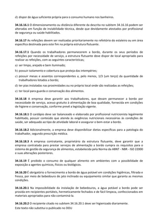 Este texto não substitui o publicado no DOU
d) dispor de água suficiente própria para o consumo humano nos banheiros.
34.16.16.1 O dimensionamento ou distância diferente da descrita no subitem 34.16.16 podem ser
alteradas em função de inviabilidade técnica, desde que devidamente atestados por profissional
de segurança ou saúde habilitados.
34.16.17 As refeições devem ser realizadas prioritariamente no refeitório do estaleiro ou em área
especifica destinada para este fim na própria estrutura flutuante.
34.16.17.1 Quando os trabalhadores permanecerem a bordo, durante os seus períodos de
refeições por necessidade de serviço, a estrutura flutuante deve dispor de local apropriado para
realizar as refeições, com as seguintes características;
a) ser limpo, arejado e bem iluminado;
b) possuir isolamento e cobertura que proteja das intempéries;
c) possuir mesas e assentos correspondentes a, pelo menos, 1/3 (um terço) da quantidade de
trabalhadores lotados a bordo;
d) ter pias instaladas nas proximidades ou no próprio local onde são realizadas as refeições;
e) ter local para guarda e conservação dos alimentos.
34.16.18 A empresa deve garantir aos trabalhadores, que devam permanecer a bordo por
necessidade de serviço, acesso gratuito à alimentação de boa qualidade, fornecida em condições
de higiene e conservação, conforme prevê a legislação vigente.
34.16.18.1 O cardápio deve ser balanceado e elaborado por profissional nutricionista legalmente
habilitado, possuir conteúdo que atenda às exigências nutricionais necessárias às condições de
saúde, ser adequado ao tipo de atividade laboral e assegurar o bem-estar a bordo.
34.16.18.2 Adicionalmente, a empresa deve disponibilizar dietas específicas para a patologia do
trabalhador, segundo prescrição médica.
34.16.18.3 A empresa contratante, proprietário da estrutura flutuante, deve garantir que a
empresa contratada para prestar serviços de alimentação a bordo cumpra os requisitos para o
sistema de gestão da segurança de alimentos, estabelecida pela Norma da ABNT - NBR - ISO 22000
e suas alterações posteriores.
34.16.19 É proibido o consumo de qualquer alimento em ambientes com a possibilidade de
exposição a agentes químicos, físicos ou biológicos.
34.16.20 É obrigatório o fornecimento a bordo de água potável em condições higiênicas, filtrada e
fresca, por meio de bebedouro de jato inclinado ou equipamento similar que garanta as mesmas
condições.
34.16.20.1 Na impossibilidade da instalação de bebedouros, a água potável a bordo pode ser
provida em recipientes portáteis, hermeticamente fechados e de fácil limpeza, confeccionados em
materiais apropriados para não contaminá-la.
34.16.20.2 O recipiente citado no subitem 34.16.20.1 deve ser higienizado diariamente.
 