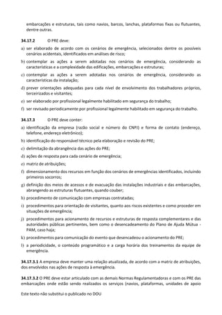 Este texto não substitui o publicado no DOU
embarcações e estruturas, tais como navios, barcos, lanchas, plataformas fixas ou flutuantes,
dentre outras.
34.17.2 O PRE deve:
a) ser elaborado de acordo com os cenários de emergência, selecionados dentre os possíveis
cenários acidentais, identificados em análises de risco;
b) contemplar as ações a serem adotadas nos cenários de emergência, considerando as
características e a complexidade das edificações, embarcações e estruturas;
c) contemplar as ações a serem adotadas nos cenários de emergência, considerando as
características da instalação;
d) prever orientações adequadas para cada nível de envolvimento dos trabalhadores próprios,
terceirizados e visitantes;
e) ser elaborado por profissional legalmente habilitado em segurança do trabalho;
f) ser revisado periodicamente por profissional legalmente habilitado em segurança do trabalho.
34.17.3 O PRE deve conter:
a) identificação da empresa (razão social e número do CNPJ) e forma de contato (endereço,
telefone, endereço eletrônico);
b) identificação do responsável técnico pela elaboração e revisão do PRE;
c) delimitação da abrangência das ações do PRE;
d) ações de resposta para cada cenário de emergência;
e) matriz de atribuições;
f) dimensionamento dos recursos em função dos cenários de emergências identificados, incluindo
primeiros socorros;
g) definição dos meios de acessos e de evacuação das instalações industriais e das embarcações,
abrangendo as estruturas flutuantes, quando couber;
h) procedimento de comunicação com empresas contratadas;
i) procedimentos para orientação de visitantes, quanto aos riscos existentes e como proceder em
situações de emergência;
j) procedimentos para acionamento de recursos e estruturas de resposta complementares e das
autoridades públicas pertinentes, bem como o desencadeamento do Plano de Ajuda Mútua -
PAM, caso haja;
k) procedimentos para comunicação do evento que desencadeou o acionamento do PRE;
l) a periodicidade, o conteúdo programático e a carga horária dos treinamentos da equipe de
emergência.
34.17.3.1 A empresa deve manter uma relação atualizada, de acordo com a matriz de atribuições,
dos envolvidos nas ações de resposta à emergência.
34.17.3.2 O PRE deve estar articulado com as demais Normas Regulamentadoras e com os PRE das
embarcações onde estão sendo realizados os serviços (navios, plataformas, unidades de apoio
 