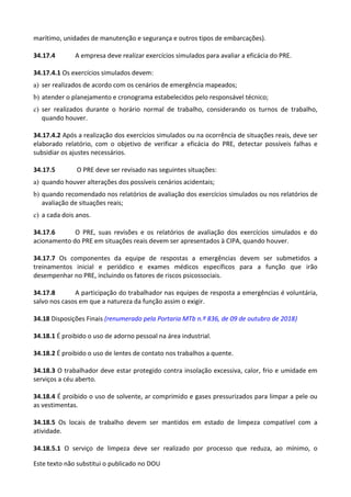 Este texto não substitui o publicado no DOU
marítimo, unidades de manutenção e segurança e outros tipos de embarcações).
34.17.4 A empresa deve realizar exercícios simulados para avaliar a eficácia do PRE.
34.17.4.1 Os exercícios simulados devem:
a) ser realizados de acordo com os cenários de emergência mapeados;
b) atender o planejamento e cronograma estabelecidos pelo responsável técnico;
c) ser realizados durante o horário normal de trabalho, considerando os turnos de trabalho,
quando houver.
34.17.4.2 Após a realização dos exercícios simulados ou na ocorrência de situações reais, deve ser
elaborado relatório, com o objetivo de verificar a eficácia do PRE, detectar possíveis falhas e
subsidiar os ajustes necessários.
34.17.5 O PRE deve ser revisado nas seguintes situações:
a) quando houver alterações dos possíveis cenários acidentais;
b) quando recomendado nos relatórios de avaliação dos exercícios simulados ou nos relatórios de
avaliação de situações reais;
c) a cada dois anos.
34.17.6 O PRE, suas revisões e os relatórios de avaliação dos exercícios simulados e do
acionamento do PRE em situações reais devem ser apresentados à CIPA, quando houver.
34.17.7 Os componentes da equipe de respostas a emergências devem ser submetidos a
treinamentos inicial e periódico e exames médicos específicos para a função que irão
desempenhar no PRE, incluindo os fatores de riscos psicossociais.
34.17.8 A participação do trabalhador nas equipes de resposta a emergências é voluntária,
salvo nos casos em que a natureza da função assim o exigir.
34.18 Disposições Finais (renumerado pela Portaria MTb n.º 836, de 09 de outubro de 2018)
34.18.1 É proibido o uso de adorno pessoal na área industrial.
34.18.2 É proibido o uso de lentes de contato nos trabalhos a quente.
34.18.3 O trabalhador deve estar protegido contra insolação excessiva, calor, frio e umidade em
serviços a céu aberto.
34.18.4 É proibido o uso de solvente, ar comprimido e gases pressurizados para limpar a pele ou
as vestimentas.
34.18.5 Os locais de trabalho devem ser mantidos em estado de limpeza compatível com a
atividade.
34.18.5.1 O serviço de limpeza deve ser realizado por processo que reduza, ao mínimo, o
 