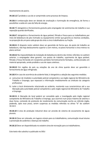 Este texto não substitui o publicado no DOU
levantamento de poeira.
34.18.5.2 É proibido o uso de ar comprimido como processo de limpeza.
34.18.6 A embarcação deve ser dotada de sinalização e iluminação de emergência, de forma a
possibilitar a saída em caso de falta de energia.
34.18.7 É obrigatório o fornecimento gratuito pelo empregador de vestimentas de trabalho e sua
reposição quando danificadas.
34.18.8 É obrigatório o fornecimento de água potável, filtrada e fresca para os trabalhadores por
meio de bebedouro de jato inclinado ou equipamento similar que garanta as mesmas condições,
na proporção de um para cada grupo de vinte e cinco trabalhadores ou fração.
34.18.8.1 O disposto neste subitem deve ser garantido de forma que, do posto de trabalho ao
bebedouro, não haja deslocamento superior a cem metros, no plano horizontal e cinco metros no
plano vertical.
34.18.8.2 Na impossibilidade da instalação de bebedouros dentro dos limites referidos no subitem
anterior, o empregador deve garantir, nos postos de trabalho, suprimento de água potável,
filtrada e fresca fornecida em recipientes portáteis hermeticamente fechados, confeccionados em
material apropriado, sendo proibido o uso de copos coletivos.
34.18.8.3 Em regiões do país ou estações do ano de clima quente deve ser garantido o
fornecimento de água refrigerada.
34.18.9 Em caso de ocorrência de acidente fatal, é obrigatória a adoção das seguintes medidas:
a) comunicar de imediato à autoridade policial competente e ao órgão regional do Ministério do
Trabalho e Emprego, que repassará a informação imediatamente ao sindicato da categoria
profissional;
b) isolar o local diretamente relacionado ao acidente, mantendo suas características até a sua
liberação pela autoridade policial competente e pelo órgão regional do Ministério do Trabalho
e Emprego.
34.18.9.1 A liberação do local poderá ser concedida após a investigação pelo órgão regional
competente do Ministério do Trabalho e Emprego, que ocorrerá num prazo máximo de setenta e
duas horas, contando do protocolo de recebimento da comunicação escrita ao referido órgão,
podendo, após esse prazo, serem suspensas as medidas referidas na alínea “b” do subitem
34.16.9.
34.18.10 A área de produção industrial deve ser provida de sistema de escoamento de águas
pluviais.
34.18.11 Deve ser colocada, em lugares visíveis para os trabalhadores, comunicação visual alusiva
à prevenção de acidentes e doenças do trabalho.
34.18.12 Deve ser disponibilizada no estaleiro área de recreação para os trabalhadores.
 