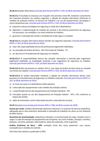 Este texto não substitui o publicado no DOU
34.18.13 Soluções Alternativas (Inserido pela Portaria MTPS n.º 207, de 08 de dezembro de 2015)
34.18.13.1 É facultada às empresas em situações não previstas nesta NR, mediante cumprimento
dos requisitos previstos nos subitens seguintes, a adoção de soluções alternativas referentes às
medidas de proteção coletiva, às técnicas de trabalho e ao uso de equipamentos, tecnologias e
outros dispositivos que: (Inserido pela Portaria MTPS n.º 207, de 08 de dezembro de 2015)
a) propiciem avanço tecnológico em segurança e saúde dos trabalhadores;
b) objetivem a implementação de medidas de controle e de sistemas preventivos de segurança
nos processos, nas condições e no meio ambiente de trabalho;
c) garantam a realização das tarefas e atividades de modo seguro e saudável.
34.18.13.2 As soluções alternativas devem atender aos seguintes requisitos: (Inserido pela Portaria
MTPS n.º 207, de 08 de dezembro de 2015)
a) estar sob responsabilidade técnica de profissionais legalmente habilitados;
b) ser precedida de Análise de Risco - AR e Permissão de Trabalho - PT;
c) ser descrita em Procedimento de Segurança no Trabalho.
34.18.13.2.1 A responsabilidade técnica das soluções alternativas é exercida pelo engenheiro
legalmente habilitado na modalidade envolvida e por engenheiro de segurança no trabalho.
(Inserido pela Portaria MTPS n.º 207, de 08 de dezembro de 2015)
34.18.13.2.2 Além do previsto no subitem 34.4.2, uma cópia da Análise de Risco deve ser mantida
nas frentes de trabalho. (Inserido pela Portaria MTPS n.º 207, de 08 de dezembro de 2015)
34.18.13.2.3 As tarefas executadas mediante a adoção de soluções alternativas devem estar
previstas em Procedimentos de Segurança no Trabalho contendo: (Inserido pela Portaria MTPS n.º
207, de 08 de dezembro de 2015)
a) os riscos aos quais os trabalhadores estão expostos;
b) a descrição dos equipamentos e das medidas de proteção coletiva;
c) a especificação técnica dos Equipamentos de Proteção Individual - EPI;
d) instruções quanto ao uso dos Equipamentos de Proteção Coletiva - EPC e EPI, conforme as
etapas das tarefas;
e) ações de prevenção a serem observadas durante a execução dos serviços.
34.19 Glossário (renumerado pela Portaria MTb n.º 836, de 09 de outubro de 2018)
Acesso por corda: também denominado alpinismo industrial, é o conjunto de técnicas específicas,
adequadas para a área industrial, destinadas à realização de trabalhos em altura ou em ambiente
de difícil acesso.
Acessórios de movimentação: dispositivos utilizados na movimentação de carga, situados entre a
carga e o cabo de elevação do equipamento de transporte, tais como moitões, estropos, manilhas,
balanças, correntes, grampos, distorcedores, olhais de suspensão, cintas e ganchos.
Análise Preliminar de Risco - APR: avaliação inicial dos riscos potenciais, suas causas,
conseqüências e medidas de controle.
 