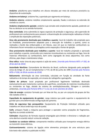 Este texto não substitui o publicado no DOU
Andaime: plataforma para trabalhos em alturas elevadas por meio de estrutura provisória ou
dispositivo de sustentação.
Andaime em balanço: andaime fixo, suportado por vigamento em balanço.
Andaime externo: andaime metálico simplesmente apoiado, fixado à estrutura na extensão do
costado ou casario.
Andaime simplesmente apoiado: andaime cujo estrado está simplesmente apoiado, podendo ser
fixo ou deslocar-se no sentido horizontal.
Área controlada: área submetida às regras especiais de proteção e segurança, sob supervisão de
profissional com conhecimento para prevenir a disseminação de contaminação radioativa e limitar
a amplitude das exposições potenciais.
Área não previamente destinada para trabalhos a quente: local de trabalho não projetado para
tal finalidade, provisoriamente adaptado para a execução de trabalhos a quente, como os
realizados a bordo das embarcações e em blocos, caso em que os materiais combustíveis ou
inflamáveis foram removidos ou protegidos contra exposição a fontes de ignição.
Área previamente destinada para trabalhos a quente: local de trabalho projetado e aprovado
para trabalhos a quente, construído com materiais incombustíveis ou resistentes ao fogo, livre de
materiais inflamáveis ou combustíveis, bem como segregado de áreas adjacentes; tais como
oficinas, pipe shops e maintenance shops.
Área vélica: maior área da peça exposta à ação do vento. (inserida pela Portaria MTE n.º 592, de
28 de abril de 2014)
Autoridade Marítima: Comandante da Marinha do Brasil, conforme designado pelo parágrafo
único do Artigo 17, da Lei Complementar n.º 97, de 09 de junho de 1999 (inserida pela Portaria
MTb n.º 836, de 09 de outubro de 2018)
Balizamento: delimitação da área controlada, calculada em função da atividade da fonte
radioativa e do tempo de exposição, em ensaios de radiografia e gamagrafia.
Cabine de pintura: Local projetado por profissional legalmente habilitado destinado
exclusivamente para tratamento e pintura de superfícies, constituído de materiais incombustíveis
ou resistentes ao fogo, dotado de sistema de ventilação/exaustão, filtragem e controles
ambientais. (inserida pela Portaria MTb n.º 1.112, de 21 de setembro de 2016)
Cabo de energia: condutor formado por um feixe de fios, ou por um conjunto de grupos de fios
não isolados entre si.
Capacidade do equipamento de guindar: carga máxima que pode suportar o equipamento de
guindar para uma determinada configuração de içamento.
Cinto de segurança tipo paraquedista: Equipamento de Proteção Individual utilizado para
trabalhos em altura onde haja risco de queda.
Coifa: anteparo fixado a máquina para proteger o operador contra projeções de fragmentos,
fagulhas ou contato acidental.
Colimador: dispositivo de formato especial empregado para blindar e direcionar a radiação por
uma abertura visando reduzir a área de radiação.
Condutor ou condutor elétrico: componente metálico utilizado para transportar energia elétrica
ou transmitir sinais elétricos.
Contraventamento: sistema de ligação entre elementos principais de uma estrutura para
 