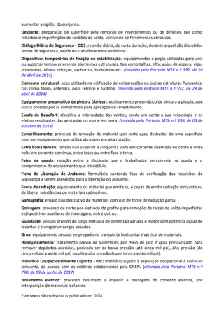 Este texto não substitui o publicado no DOU
aumentar a rigidez do conjunto.
Desbaste: preparação de superfície pela remoção de revestimentos ou de defeitos, tais como
rebarbas e imperfeições de cordões de solda, utilizando-se ferramentas abrasivas.
Diálogo Diário de Segurança - DDS: reunião diária, de curta duração, durante a qual são discutidos
temas de segurança, saúde no trabalho e meio ambiente.
Dispositivos temporários de fixação ou estabilização: equipamentos e peças utilizadas para unir
ou suportar temporariamente elementos estruturais, tais como talhas, tifor, guias de espera, vigas
provisórias, olhais, reforços, cachorros, borboletas etc. (inserido pela Portaria MTE n.º 592, de 28
de abril de 2014)
Elemento estrutural: peça utilizada na edificação de embarcações ou outras estruturas flutuantes,
tais como bloco, antepara, piso, reforço e hastilha. (inserido pela Portaria MTE n.º 592, de 28 de
abril de 2014)
Equipamento pneumático de pintura (Airless): equipamento pneumático de pintura a pistola, que
utiliza pressão por ar comprimido para aplicação do revestimento.
Escala de Beaufort: classifica a intensidade dos ventos, tendo em conta a sua velocidade e os
efeitos resultantes das ventanias no mar e em terra. (Inserida pela Portaria MTb n.º 836, de 09 de
outubro de 2018)
Esmerilhamento: processo de remoção de material (por corte e/ou desbaste) de uma superfície
com um equipamento que utiliza abrasivos em alta rotação.
Extra baixa tensão: tensão não superior a cinquenta volts em corrente alternada ou cento e vinte
volts em corrente contínua, entre fases ou entre fase e terra.
Fator de queda: relação entre a distância que o trabalhador percorreria na queda e o
comprimento do equipamento que irá detê-lo.
Ficha de Liberação de Andaime: formulário contendo lista de verificação dos requisitos de
segurança a serem atendidos para a liberação do andaime.
Fonte de radiação: equipamento ou material que emite ou é capaz de emitir radiação ionizante ou
de liberar substâncias ou materiais radioativos.
Gamagrafia: ensaio não destrutivo de materiais com uso de fonte de radiação gama.
Goivagem: processo de corte por eletrodo de grafite para remoção de raízes de solda imperfeitas
e dispositivos auxiliares de montagem, entre outros.
Guindaste: veículo provido de lança metálica de dimensão variada e motor com potência capaz de
levantar e transportar cargas pesadas.
Grua: equipamento pesado empregado no transporte horizontal e vertical de materiais.
Hidrojateamento: tratamento prévio de superfícies por meio de jato d’água pressurizado para
remover depósitos aderidos, podendo ser de baixa pressão (até cinco mil psi), alta pressão (de
cinco mil psi a vinte mil psi) ou ultra-alta pressão (superiores a vinte mil psi).
Indivíduo Ocupacionalmente Exposto - IOE: indivíduo sujeito à exposição ocupacional à radiação
ionizante, de acordo com os critérios estabelecidos pela CNEN. (alterada pela Portaria MTb n.º
790, de 09 de junho de 2017)
Isolamento elétrico: processo destinado a impedir a passagem de corrente elétrica, por
interposição de materiais isolantes.
 