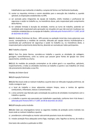 Este texto não substitui o publicado no DOU
trabalhadores que realizarão o trabalho, e arquivo de forma a ser facilmente localizada;
b) conter os requisitos mínimos a serem atendidos para a execução dos trabalhos e, quando
aplicável, às disposições estabelecidas na APR;
c) ser assinada pelos integrantes da equipe de trabalho, chefia imediata e profissional de
segurança e saúde no trabalho ou, na inexistência desse, pelo responsável pelo cumprimento
desta Norma;
d) ter validade limitada à duração da atividade, restrita ao turno de trabalho, podendo ser
revalidada pelo responsável pela aprovação nas situações em que não ocorram mudanças nas
condições estabelecidas ou na equipe de trabalho. (alterada pela Portaria MTE n.º 1.897, de 09
de dezembro de 2013)
34.4.3 A Análise Preliminar de Risco - APR consiste na avaliação inicial dos riscos potenciais suas
causas, conseqüências e medidas de controle, efetuada por equipe técnica multidisciplinar e
coordenada por profissional de segurança e saúde no trabalho ou, na inexistência deste, o
responsável pelo cumprimento desta Norma, devendo ser assinada por todos participantes.
34.5 Trabalho a Quente
34.5.1 Para fins desta Norma, considera-se trabalho a quente as atividades de soldagem,
goivagem, esmerilhamento, corte ou outras que possam gerar fontes de ignição tais como
aquecimento, centelha ou chama.
34.5.1.1 As medidas de proteção contemplam as de ordem geral e as específicas, aplicáveis,
respectivamente, a todas as atividades inerentes ao trabalho a quente e aos trabalhos em áreas
não previamente destinadas a esse fim.
Medidas de Ordem Geral
34.5.2 Inspeção Preliminar
34.5.2.1 Nos locais onde se realizam trabalhos a quente deve ser efetuada inspeção preliminar, de
modo a assegurar que:
a) o local de trabalho e áreas adjacentes estejam limpos, secos e isentos de agentes
combustíveis, inflamáveis, tóxicos e contaminantes;
b) a área somente seja liberada após constatação da ausência de atividades incompatíveis com o
trabalho a quente;
c) o trabalho a quente seja executado por trabalhador capacitado, conforme item 4 do Anexo I.
(alterada pela Portaria MTE n.º 1.897, de 09 de dezembro de 2013)
34.5.3 Proteção contra Incêndio
34.5.3.1 Cabe aos empregadores tomar as seguintes medidas de proteção contra incêndio nos
locais onde se realizam trabalhos a quente:
a) providenciar a eliminação ou manter sob controle possíveis riscos de incêndios;
b) instalar proteção física adequada contra fogo, respingos, calor, fagulhas ou borras, de modo a
 