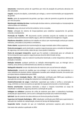 Este texto não substitui o publicado no DOU
Jateamento: tratamento prévio de superfícies por meio de projeção de partículas abrasivas em
alta velocidade.
Lingada: conjunto de objetos, sustentados por eslingas, a serem movimentados por equipamento
de guindar.
Moitão: parte do equipamento de guindar, que liga o cabo de içamento ao gancho de içamento
por meio de polias.
Monitoração individual de dose: monitoração da dose externa, contaminação ou incorporação de
radionuclídeos em indivíduos.
Montante: peça estrutural vertical de andaime, torres e escadas.
Patolar: utilização de sistema de braços (patolas) para estabilizar equipamento de guindar,
evitando o tombamento.
Permissão de Trabalho - PT: documento escrito contendo conjunto de medidas de controle
visando o desenvolvimento de trabalho seguro, além de medidas de emergência e resgate.
Plataforma elevatória: plataforma de trabalho em altura com movimentação vertical por sistema
hidráulico, articulado ou de pinhão e cremalheira.
Ponte rolante: equipamento de movimentação de cargas montado sobre trilhos suspensos.
Ponto de ancoragem: ponto destinado a suportar carga de pessoas para a conexão de dispositivos
de segurança, tais como cordas, cabos de aço, trava-queda e talabartes.
Ponto de ancoragem temporário: aquele que foi avaliado e selecionado para ser utilizado de
forma temporária para suportar carga de pessoas durante determinado serviço.
Quadro distribuidor: caixa de material incombustível destinada a conter dispositivos elétricos de
proteção e manobra.
Radiação ionizante: qualquer partícula ou radiação eletromagnética que, ao interagir com a
matéria, ioniza direta ou indiretamente seus átomos ou moléculas.
Radiografia industrial: ensaio não destrutivo de materiais com uso de fonte de radiação.
Radioproteção: conjunto de medidas que visa proteger o ser humano, seus descendentes e o
meio ambiente de possíveis efeitos indesejados causados pela radiação ionizante, de acordo com
princípios básicos estabelecidos pela CNEN.
Responsável por Instalação Aberta - RIA: trabalhador certificado pela CNEN para coordenar a
execução dos serviços de radiografia industrial em instalações abertas.
Sinaleiro/Amarrador de cargas: trabalhador capacitado que realiza e verifica a amarração da
carga, emitindo os sinais necessários ao operador do equipamento durante a movimentação.
Sistema amortecedor: dispositivo destinado a reduzir o impacto transmitido ao corpo do
trabalhador e sistema de segurança durante a contenção de queda.
Soldagem ou soldadura: processo de união de materiais para obter a coalescência localizada,
produzida por aquecimento, com ou sem a utilização de pressão e/ou material de adição.
Split-bolt: tipo de conector de cabos elétricos em forma de parafuso fendido.
Supervisor de Proteção Radiológica - SPR: trabalhador certificado pela CNEN para supervisionar a
aplicação das medidas de radioproteção, através do Serviço de Radioproteção.
Suspensão inerte: situação em que um trabalhador permanece suspenso pelo sistema de
 