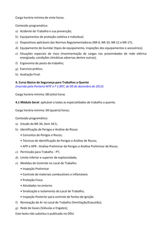 Este texto não substitui o publicado no DOU
Carga horária mínima de vinte horas.
Conteúdo programático:
a) Acidente do Trabalho e sua prevenção;
b) Equipamentos de proteção coletiva e individual;
c) Dispositivos aplicáveis das Normas Regulamentadoras (NR-6, NR-10, NR-11 e NR-17);
d) Equipamento de Guindar (tipos de equipamento, inspeções dos equipamentos e acessórios);
e) Situações especiais de risco (movimentação de cargas nas proximidades de rede elétrica
energizada, condições climáticas adversas dentre outras);
f) Ergonomia do posto de trabalho;
g) Exercício prático;
h) Avaliação Final.
4. Curso Básico de Segurança para Trabalhos a Quente
(inserido pela Portaria MTE n.º 1.897, de 09 de dezembro de 2013)
Carga horária mínima: 08 (oito) horas
4.1 Módulo Geral: aplicável a todas as especialidades de trabalho a quente.
Carga horária mínima: 04 (quatro) horas;
Conteúdo programático:
a) Estudo da NR-34, Item 34.5;
b) Identificação de Perigos e Análise de Riscos
• Conceitos de Perigos e Riscos;
• Técnicas de Identificação de Perigos e Análise de Riscos;
• APP e APR - Análise Preliminar de Perigos e Análise Preliminar de Riscos.
c) Permissão para Trabalho - PT;
d) Limite inferior e superior de explosividade;
e) Medidas de Controle no Local de Trabalho
• Inspeção Preliminar
• Controle de materiais combustíveis e inflamáveis
• Proteção Física
• Atividades no entorno
• Sinalização e Isolamento do Local de Trabalho;
• Inspeção Posterior para controle de fontes de ignição
f) Renovação de Ar no Local de Trabalho (Ventilação/Exaustão);
g) Rede de Gases (Válvulas e Engates);
 