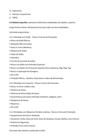 Este texto não substitui o publicado no DOU
h) Ergonomia;
i) Doenças ocupacionais;
j) FISPQ.
4.2 Módulo Específico: aplicável às diferentes modalidades de trabalho a quente:
Carga horária mínima: 04 (quatro) horas para cada uma das modalidades
Conteúdo programático:
4.2.1 Atividade com Solda - Riscos e Formas de Prevenção:
• Riscos da Solda Elétrica;
• Radiações Não Ionizantes;
• Gases e Fumos Metálicos;
• Máquinas de Solda;
• Cabos de Solda;
• Eletrodos;
• Circuito de Corrente de Solda;
• Riscos nas Soldas com Eletrodos Especiais;
• Riscos nas Soldas com Processos Especiais (Arco Submerso, Mig, Mag, Tig)
• Riscos na Operação de Goivagem;
• EPI e EPC.
• Proteção Elétrica - Quadros, Disjuntores e Cabos de Alimentação
4.2.2 Atividade com maçarico - Riscos e Forma de Prevenção:
• Riscos no Corte e Solda a Gás;
• Cilindros de Gases;
• Sistemas de Alimentação de Gases;
• Características dos Gases Utilizados (Acetileno, Oxigênio, GLP);
• Mangueiras de Gases;
• Maçaricos.
• EPI e EPC.
4.2.3 Atividades com Máquinas Portáteis rotativas - Riscos e Forma de Prevenção:
• Equipamentos de Corte e Desbaste;
• Acessórios: Coifas, Disco de Corte, Disco de Desbaste, Escova, Retífica, Lixa e Outros;
• Sistema de Segurança;
• Proteção Física contra Faíscas;
 