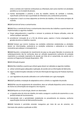 Este texto não substitui o publicado no DOU
evitar o contato com materiais combustíveis ou inflamáveis, bem como interferir em atividades
paralelas ou na circulação de pessoas;
c) manter desimpedido e próximo à área de trabalho sistema de combate a incêndio,
especificado conforme tipo e quantidade de inflamáveis e/ou combustíveis presentes;
d) inspecionar o local e as áreas adjacentes ao término do trabalho, a fim de evitar princípios de
incêndio.
34.5.4 Controle de fumos e contaminantes
34.5.4.1 Para o controle de fumos e contaminantes decorrentes dos trabalhos a quente devem ser
implementadas as seguintes medidas:
a) limpar adequadamente a superfície e remover os produtos de limpeza utilizados, antes de
realizar qualquer operação;
b) providenciar renovação de ar a fim de eliminar gases, vapores e fumos empregados e/ou
gerados durante os trabalhos a quente.
34.5.4.2 Sempre que ocorrer mudança nas condições ambientais estabelecidas as atividades
devem ser interrompidas, avaliando-se as condições ambientais e adotando-se as medidas
necessárias para adequar a renovação de ar.
34.5.4.3 Quando a composição do revestimento da peça ou dos gases liberados no processo de
solda/aquecimento não for conhecida, deve ser utilizado equipamento autônomo de proteção
respiratória ou proteção respiratória de adução por linha de ar comprimido, de acordo com o
previsto no Programa de Proteção Respiratória - PPR.
34.5.5 Utilização de gases
34.5.5.1 Nos trabalhos a quente que utilizem gases devem ser adotadas as seguintes medidas:
a) utilizar somente gases adequados à aplicação, de acordo com as informações do fabricante;
b) seguir as determinações indicadas na Ficha de Informação de Segurança de Produtos Químicos
- FISPQ;
c) usar reguladores de pressão calibrados e em conformidade com o gás empregado.
34.5.5.2 É proibida a instalação de adaptadores entre o cilindro e o regulador de pressão.
34.5.5.3 No caso de equipamento de oxiacetileno, deve ser utilizado dispositivo contra retrocesso
de chama nas alimentações da mangueira e do maçarico.
34.5.5.4 Quanto ao circuito de gás, devem ser observadas:
a) a inspeção antes do início do trabalho, de modo a assegurar a ausência de vazamentos e o seu
perfeito estado de funcionamento;
b) manutenção com a periodicidade estabelecida no procedimento da empresa, conforme
especificações técnicas do fabricante/fornecedor.
34.5.5.5 Somente é permitido emendar mangueiras por meio do uso de conector, em
 