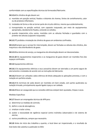 Este texto não substitui o publicado no DOU
conformidade com as especificações técnicas do fornecedor/fabricante.
34.5.5.6 Os cilindros de gás devem ser:
a) mantidos em posição vertical, fixados e distantes de chamas, fontes de centelhamento, calor
ou de produtos inflamáveis;
b) instalados de forma a não se tornar parte de circuito elétrico, mesmo que acidentalmente;
c) transportados na posição vertical, com capacete rosqueado, por meio de equipamentos
apropriados, devidamente fixados, evitando-se colisões;
d) quando inoperantes e/ou vazios, mantidos com as válvulas fechadas e guardados com o
protetor de válvulas (capacete rosqueado).
34.5.5.7 É proibida a instalação de cilindros de gases em ambientes confinados.
34.5.5.8 Sempre que o serviço for interrompido, devem ser fechadas as válvulas dos cilindros, dos
maçaricos e dos distribuidores de gases.
34.5.5.9 Ao término do serviço, as mangueiras de alimentação devem ser desconectadas.
34.5.5.10 Os equipamentos inoperantes e as mangueiras de gases devem ser mantidos fora dos
espaços confinados.
34.5.6 Equipamentos elétricos
34.5.6.1 Os equipamentos elétricos e seus acessórios devem ser aterrados a um ponto seguro de
aterramento e instalados de acordo com as instruções do fabricante.
34.5.6.2 Devem ser utilizados cabos elétricos de bitola adequada às aplicações previstas, e com a
isolação em perfeito estado.
34.5.6.3 Os terminais de saída devem ser mantidos em bom estado, sem partes quebradas ou
isolação trincada, principalmente aquele ligado à peça a ser soldada.
34.5.6.4 Deve ser assegurado que as conexões elétricas estejam bem ajustadas, limpas e secas.
Medidas Específicas
34.5.7 Devem ser empregadas técnicas de APR para:
a) determinar as medidas de controle;
b) definir o raio de abrangência;
c) sinalizar e isolar a área;
d) avaliar a necessidade de vigilância especial contra incêndios (observador) e de sistema de
alarme;
e) outras providências, sempre que necessário.
34.5.8 Antes do início dos trabalhos a quente, o local deve ser inspecionado, e o resultado da
 