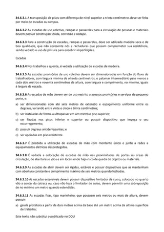 Este texto não substitui o publicado no DOU
34.6.3.1 A transposição de pisos com diferença de nível superior a trinta centímetros deve ser feita
por meio de escadas ou rampas.
34.6.3.2 As escadas de uso coletivo, rampas e passarelas para a circulação de pessoas e materiais
devem possuir construção sólida, corrimão e rodapé.
34.6.3.3 Para a construção de escadas, rampas e passarelas, deve ser utilizada madeira seca e de
boa qualidade, que não apresente nós e rachaduras que possam comprometer sua resistência,
sendo vedado o uso de pintura para encobrir imperfeições.
Escadas
34.6.3.4 Nos trabalhos a quente, é vedada a utilização de escadas de madeira.
34.6.3.5 As escadas provisórias de uso coletivo devem ser dimensionadas em função do fluxo de
trabalhadores, com largura mínima de oitenta centímetros, e patamar intermediário pelo menos a
cada dois metros e noventa centímetros de altura, com largura e comprimento, no mínimo, iguais
à largura da escada.
34.6.3.6 As escadas de mão devem ser de uso restrito a acessos provisórios e serviços de pequeno
porte, e:
a) ser dimensionadas com até sete metros de extensão e espaçamento uniforme entre os
degraus, variando entre vinte e cinco e trinta centímetros;
b) ser instaladas de forma a ultrapassar em um metro o piso superior;
c) ser fixadas nos pisos inferior e superior ou possuir dispositivo que impeça o seu
escorregamento;
d) possuir degraus antiderrapantes; e
e) ser apoiadas em piso resistente.
34.6.3.7 É proibida a utilização de escadas de mão com montante único e junto a redes e
equipamentos elétricos desprotegidos.
34.6.3.8 É vedada a colocação de escadas de mão nas proximidades de portas ou áreas de
circulação, de aberturas e vãos e em locais onde haja risco de queda de objetos ou materiais.
34.6.3.9 As escadas de abrir devem ser rígidas, estáveis e possuir dispositivos que as mantenham
com abertura constante e comprimento máximo de seis metros quando fechadas.
34.6.3.10 As escadas extensíveis devem possuir dispositivo limitador de curso, colocado no quarto
vão a contar da catraca ou, caso não haja o limitador de curso, devem permitir uma sobreposição
de no mínimo um metro quando estendidas.
34.6.3.11 As escadas fixas, tipo marinheiro, que possuam seis metros ou mais de altura, devem
possuir:
a) gaiola protetora a partir de dois metros acima da base até um metro acima da última superfície
de trabalho;
 