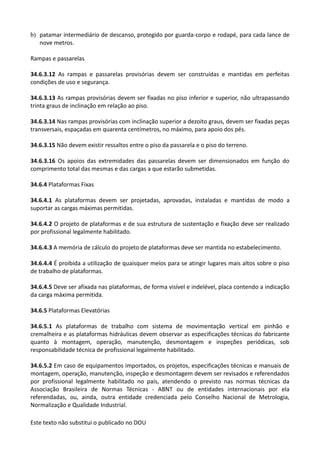 Este texto não substitui o publicado no DOU
b) patamar intermediário de descanso, protegido por guarda-corpo e rodapé, para cada lance de
nove metros.
Rampas e passarelas
34.6.3.12 As rampas e passarelas provisórias devem ser construídas e mantidas em perfeitas
condições de uso e segurança.
34.6.3.13 As rampas provisórias devem ser fixadas no piso inferior e superior, não ultrapassando
trinta graus de inclinação em relação ao piso.
34.6.3.14 Nas rampas provisórias com inclinação superior a dezoito graus, devem ser fixadas peças
transversais, espaçadas em quarenta centímetros, no máximo, para apoio dos pés.
34.6.3.15 Não devem existir ressaltos entre o piso da passarela e o piso do terreno.
34.6.3.16 Os apoios das extremidades das passarelas devem ser dimensionados em função do
comprimento total das mesmas e das cargas a que estarão submetidas.
34.6.4 Plataformas Fixas
34.6.4.1 As plataformas devem ser projetadas, aprovadas, instaladas e mantidas de modo a
suportar as cargas máximas permitidas.
34.6.4.2 O projeto de plataformas e de sua estrutura de sustentação e fixação deve ser realizado
por profissional legalmente habilitado.
34.6.4.3 A memória de cálculo do projeto de plataformas deve ser mantida no estabelecimento.
34.6.4.4 É proibida a utilização de quaisquer meios para se atingir lugares mais altos sobre o piso
de trabalho de plataformas.
34.6.4.5 Deve ser afixada nas plataformas, de forma visível e indelével, placa contendo a indicação
da carga máxima permitida.
34.6.5 Plataformas Elevatórias
34.6.5.1 As plataformas de trabalho com sistema de movimentação vertical em pinhão e
cremalheira e as plataformas hidráulicas devem observar as especificações técnicas do fabricante
quanto à montagem, operação, manutenção, desmontagem e inspeções periódicas, sob
responsabilidade técnica de profissional legalmente habilitado.
34.6.5.2 Em caso de equipamentos importados, os projetos, especificações técnicas e manuais de
montagem, operação, manutenção, inspeção e desmontagem devem ser revisados e referendados
por profissional legalmente habilitado no país, atendendo o previsto nas normas técnicas da
Associação Brasileira de Normas Técnicas - ABNT ou de entidades internacionais por ela
referendadas, ou, ainda, outra entidade credenciada pelo Conselho Nacional de Metrologia,
Normalização e Qualidade Industrial.
 