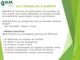 34.5.6.3 Os terminais de saída devem ser mantidos em
bom estado, sem partes quebradas ou isolação trincada,
principalmente aquele ligado à peça a ser soldada.
34.5.6.4 Deve ser assegurado que as conexões elétricas
estejam
bem ajustadas, limpas e secas.
◾ Medidas Específicas
34.5.7 Devem ser empregadas técnicas de APR para:
◾ a) determinar as medidas de controle;
◾ b) definir o raio de abrangência;
◾ c) sinalizar e isolar a área;
◾ d) avaliar a necessidade de vigilância especial contra
incêndios (observador) e de sistema de alarme;
◾ e) outras providências, sempre que necessário.
47
34.5 TRABALHO A QUENTE
 