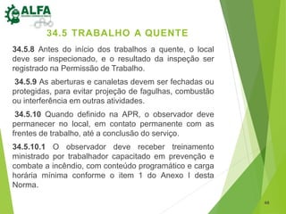 48
34.5 TRABALHO A QUENTE
34.5.8 Antes do início dos trabalhos a quente, o local
deve ser inspecionado, e o resultado da inspeção ser
registrado na Permissão de Trabalho.
34.5.9 As aberturas e canaletas devem ser fechadas ou
protegidas, para evitar projeção de fagulhas, combustão
ou interferência em outras atividades.
34.5.10 Quando definido na APR, o observador deve
permanecer no local, em contato permanente com as
frentes de trabalho, até a conclusão do serviço.
34.5.10.1 O observador deve receber treinamento
ministrado por trabalhador capacitado em prevenção e
combate a incêndio, com conteúdo programático e carga
horária mínima conforme o item 1 do Anexo I desta
Norma.
 