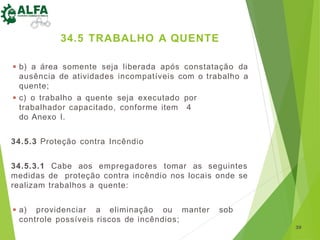 ◾ b) a área somente seja liberada após constatação da
ausência de atividades incompatíveis com o trabalho a
quente;
◾ c) o trabalho a quente seja executado por
trabalhador capacitado, conforme item 4
do Anexo I.
34.5.3 Proteção contra Incêndio
34.5.3.1 Cabe aos empregadores tomar as seguintes
medidas de proteção contra incêndio nos locais onde se
realizam trabalhos a quente:
◾ a) providenciar a eliminação ou manter sob
controle possíveis riscos de incêndios;
39
34.5 TRABALHO A QUENTE
 