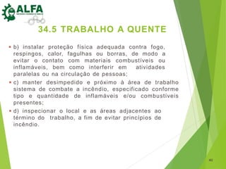 ◾ b) instalar proteção física adequada contra fogo,
respingos, calor, fagulhas ou borras, de modo a
evitar o contato com materiais combustíveis ou
inflamáveis, bem como interferir em atividades
paralelas ou na circulação de pessoas;
◾ c) manter desimpedido e próximo à área de trabalho
sistema de combate a incêndio, especificado conforme
tipo e quantidade de inflamáveis e/ou combustíveis
presentes;
◾ d) inspecionar o local e as áreas adjacentes ao
término do trabalho, a fim de evitar princípios de
incêndio.
40
34.5 TRABALHO A QUENTE
 