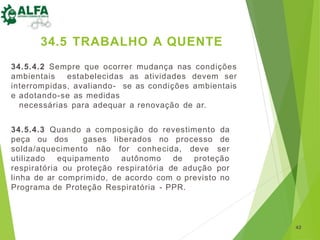 34.5.4.2 Sempre que ocorrer mudança nas condições
ambientais estabelecidas as atividades devem ser
interrompidas, avaliando- se as condições ambientais
e adotando-se as medidas
necessárias para adequar a renovação de ar.
34.5.4.3 Quando a composição do revestimento da
peça ou dos gases liberados no processo de
solda/aquecimento não for conhecida, deve ser
utilizado equipamento autônomo de proteção
respiratória ou proteção respiratória de adução por
linha de ar comprimido, de acordo com o previsto no
Programa de Proteção Respiratória - PPR.
42
34.5 TRABALHO A QUENTE
 