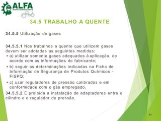 34.5.5 Utilização de gases
34.5.5.1 Nos trabalhos a quente que utilizem gases
devem ser adotadas as seguintes medidas:
◾ a) utilizar somente gases adequados à aplicação, de
acordo com as informações do fabricante;
◾ b) seguir as determinações indicadas na Ficha de
Informação de Segurança de Produtos Químicos -
FISPQ;
◾ c) usar reguladores de pressão calibrados e em
conformidade com o gás empregado.
34.5.5.2 É proibida a instalação de adaptadores entre o
cilindro e o regulador de pressão.
43
34.5 TRABALHO A QUENTE
 