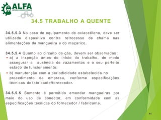 34.5.5.3 No caso de equipamento de oxiacetileno, deve ser
utilizado dispositivo contra retrocesso de chama nas
alimentações da mangueira e do maçarico.
34.5.5.4 Quanto ao circuito de gás, devem ser observadas :
◾ a) a inspeção antes do início do trabalho, de modo
assegurar a ausência de vazamentos e o seu perfeito
estado de funcionamento;
◾ b) manutenção com a periodicidade estabelecida no
procedimento da empresa, conforme especificações
técnicas do fabricante/fornecedor.
34.5.5.5 Somente é permitido emendar mangueiras por
meio do uso de conector, em conformidade com as
especificações técnicas do fornecedor / fabricante.
44
34.5 TRABALHO A QUENTE
 