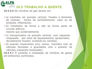 34.5.5.6 Os cilindros de gás devem ser:
◾ a) mantidos em posição vertical, fixados e distantes
de chamas, fontes de centelhamento, calor ou de
produtos inflamáveis;
◾ b) instalados de forma a não se tornar parte de
circuito elétrico,
mesmo que acidentalmente;
◾ c) transportados na posição vertical, com capacete
rosqueado, por meio de equipamentos apropriados,
devidamente fixados, evitando-se colisões;
◾ d) quando inoperantes e/ou vazios, mantidos com as
válvulas fechadas e guardados com o protetor de
válvulas (capacete rosqueado).
34.5.5.7 É proibida a instalação de cilindros de gases
em ambientes confinados.
45
34.5 TRABALHO A QUENTE
 