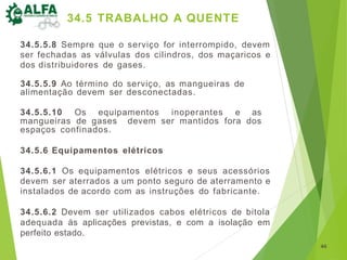 34.5.5.8 Sempre que o serviço for interrompido, devem
ser fechadas as válvulas dos cilindros, dos maçaricos e
dos distribuidores de gases.
34.5.5.9 Ao término do serviço, as mangueiras de
alimentação devem ser desconectadas.
34.5.5.10 Os equipamentos inoperantes e as
mangueiras de gases devem ser mantidos fora dos
espaços confinados.
34.5.6 Equipamentos elétricos
34.5.6.1 Os equipamentos elétricos e seus acessórios
devem ser aterrados a um ponto seguro de aterramento e
instalados de acordo com as instruções do fabricante.
34.5.6.2 Devem ser utilizados cabos elétricos de bitola
adequada às aplicações previstas, e com a isolação em
perfeito estado.
46
34.5 TRABALHO A QUENTE
 