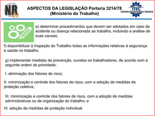 e) determinar procedimentos que devem ser adotados em caso de
acidente ou doença relacionada ao trabalho, incluindo a análise de
suas causas;
f) disponibilizar à Inspeção do Trabalho todas as informações relativas à segurança
e saúde no trabalho.
g) implementar medidas de prevenção, ouvidos os trabalhadores, de acordo com a
seguinte ordem de prioridade:
I. eliminação dos fatores de risco;
II. minimização e controle dos fatores de risco, com a adoção de medidas de
proteção coletiva;
III. minimização e controle dos fatores de risco, com a adoção de medidas
administrativas ou de organização do trabalho; e
IV. adoção de medidas de proteção individual.
ASPECTOS DA LEGISLAÇÃO Portaria 3214/78
(Ministério do Trabalho)
 