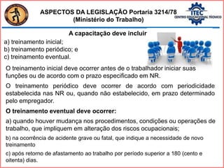 A capacitação deve incluir:
a) treinamento inicial;
b) treinamento periódico; e
c) treinamento eventual.
O treinamento inicial deve ocorrer antes de o trabalhador iniciar suas
funções ou de acordo com o prazo especificado em NR.
O treinamento periódico deve ocorrer de acordo com periodicidade
estabelecida nas NR ou, quando não estabelecido, em prazo determinado
pelo empregador.
O treinamento eventual deve ocorrer:
a) quando houver mudança nos procedimentos, condições ou operações de
trabalho, que impliquem em alteração dos riscos ocupacionais;
b) na ocorrência de acidente grave ou fatal, que indique a necessidade de novo
treinamento
c) após retorno de afastamento ao trabalho por período superior a 180 (cento e
oitenta) dias.
ASPECTOS DA LEGISLAÇÃO Portaria 3214/78
(Ministério do Trabalho)
 