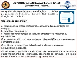 A carga horária, o prazo para sua realização e o conteúdo
programático do treinamento eventual deve atender à
situação que o motivou.
Capacitação pode incluir:
a) estágio prático, prática profissional supervisionada ou orientação em
serviço;
b) exercícios simulados; ou
c) habilitação para operação de veículos, embarcações, máquinas ou
equipamentos.
O tempo despendido em treinamentos previstos nas NR é considerado como
de trabalho efetivo.
O certificado deve ser disponibilizado ao trabalhador e uma cópia
arquivada na organização.
Os treinamentos previstos em NR podem ser ministrados em conjunto com
outros treinamentos da organização, observados os conteúdos e a carga
horária previstos na respectiva norma regulamentadora.
ASPECTOS DA LEGISLAÇÃO Portaria 3214/78
(Ministério do Trabalho)
 