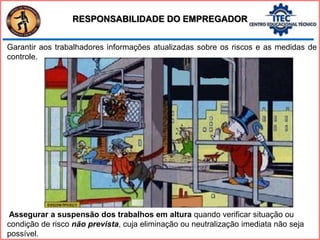 Garantir aos trabalhadores informações atualizadas sobre os riscos e as medidas de
controle.
Assegurar a suspensão dos trabalhos em altura quando verificar situação ou
condição de risco não prevista, cuja eliminação ou neutralização imediata não seja
possível.
RESPONSABILIDADE DO EMPREGADOR
 