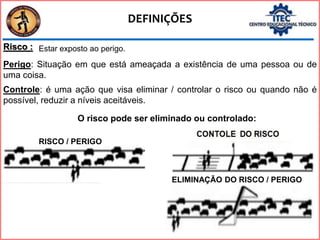 DEFINIÇÕES
Risco :
RISCO / PERIGO
Perigo: Situação em que está ameaçada a existência de uma pessoa ou de
uma coisa.
Controle: é uma ação que visa eliminar / controlar o risco ou quando não é
possível, reduzir a níveis aceitáveis.
ELIMINAÇÃO DO RISCO / PERIGO
O risco pode ser eliminado ou controlado:
Estar exposto ao perigo.
 