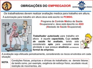 OBRIGAÇÕES DO EMPREGADOR
Os trabalhadores devem realizar avaliação medica para trabalho em altura.
A autorização para trabalho em altura deve está escrito no PCMSO.
A avaliação seja efetuada periodicamente, considerando os riscos envolvidos em cada
situação
Condições físicas, psíquicas e clínicas do trabalhador, os demais fatores
da tarefa como, por exemplo, exigência de esforço físico, acuidade visual,
restrição de movimentos, etc
NOTA
Trabalhador autorizado para trabalho em
altura é aquele capacitado, Cujo estado
de saúde foi avaliado, tendo sido
considerado apto para executar essa
atividade e que possua anuência (AUTORIZAÇÃO)
formal da empresa.
Programa de Controle Médico de Saúde
Ocupacional e deve está descrito no ASO
(Atestado de Saúde Ocupacional)
 