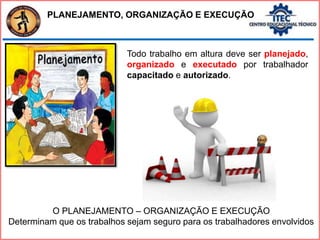PLANEJAMENTO, ORGANIZAÇÃO E EXECUÇÃO
Todo trabalho em altura deve ser planejado,
organizado e executado por trabalhador
capacitado e autorizado.
O PLANEJAMENTO – ORGANIZAÇÃO E EXECUÇÃO
Determinam que os trabalhos sejam seguro para os trabalhadores envolvidos
 