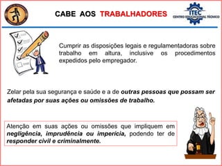 Cumprir as disposições legais e regulamentadoras sobre
trabalho em altura, inclusive os procedimentos
expedidos pelo empregador.
CABE AOS TRABALHADORES
Zelar pela sua segurança e saúde e a de outras pessoas que possam ser
afetadas por suas ações ou omissões de trabalho.
Atenção em suas ações ou omissões que impliquem em
negligência, imprudência ou imperícia, podendo ter de
responder civil e criminalmente.
 