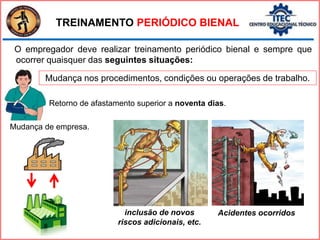 TREINAMENTO PERIÓDICO BIENAL
O empregador deve realizar treinamento periódico bienal e sempre que
ocorrer quaisquer das seguintes situações:
Acidentes ocorridos
inclusão de novos
riscos adicionais, etc.
Retorno de afastamento superior a noventa dias.
Mudança nos procedimentos, condições ou operações de trabalho.
Mudança de empresa.
 