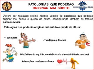 PATOLOGIAS QUE PODERÃO
ORIGINAR MAL SÚBITO
Deverá ser realizado exame médico voltado ás patologias que poderão
originar mal súbito e queda de altura, considerando também os fatores
psicossociais.
Patologias que poderão originar mal súbito e queda de altura:
 Epilepsia
 Vertigem e tontura
Alterações cardiovasculares
Distúrbios do equilíbrio e deficiência da estabilidade postural
 
