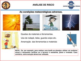 As condições meteorológicas adversas.
ANÁLISE DE RISCO
NOTA - Se, por exemplo, para realizar uma tarefa se planejou utilizar um andaime
móvel é necessário verificar se o terreno é resistente, plano e nivelado. Caso
contrário, outra solução deverá ser utilizada.
Quedas de materiais e ferramentas.
Uso de rodapé, telas, guarda corpo etc.
Amarração das ferramentas e materiais
 