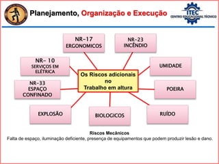 EXPLOSÃO RUÍDO
UMIDADE
NR-23
INCÊNDIO
NR-17
ERGONOMICOS
BIOLOGICOS
NR-33
ESPAÇO
CONFINADO
NR- 10
SERVIÇOS EM
ELÉTRICA
POEIRA
Os Riscos adicionais
no
Trabalho em altura
Planejamento, Organização e Execução
Riscos Mecânicos
Falta de espaço, iluminação deficiente, presença de equipamentos que podem produzir lesão e dano.
 