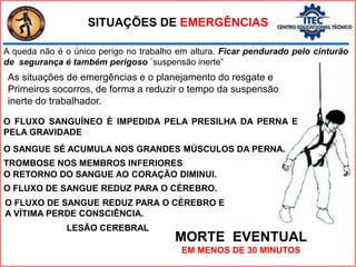 SITUAÇÕES DE EMERGÊNCIAS
O FLUXO SANGUÍNEO É IMPEDIDA PELA PRESILHA DA PERNA E
PELA GRAVIDADE
O SANGUE SÉ ACUMULA NOS GRANDES MÚSCULOS DA PERNA.
O RETORNO DO SANGUE AO CORAÇÃO DIMINUI.
O FLUXO DE SANGUE REDUZ PARA O CÉREBRO.
O FLUXO DE SANGUE REDUZ PARA O CÉREBRO E
A VÍTIMA PERDE CONSCIÊNCIA.
LESÃO CEREBRAL
TROMBOSE NOS MEMBROS INFERIORES
MORTE EVENTUAL
EM MENOS DE 30 MINUTOS
A queda não é o único perigo no trabalho em altura. Ficar pendurado pelo cinturão
de segurança é também perigoso ¨suspensão inerte”
As situações de emergências e o planejamento do resgate e
Primeiros socorros, de forma a reduzir o tempo da suspensão
inerte do trabalhador.
 